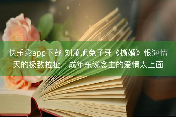 快乐彩app下载 刘萧旭兔子牙《撕婚》恨海情天的极致拉扯，成年东说念主的爱情太上面