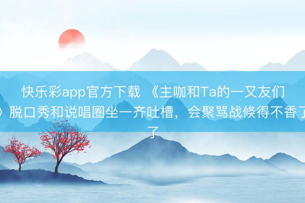 快乐彩app官方下载 《主咖和Ta的一又友们》脱口秀和说唱圈坐一齐吐槽,会聚骂战倏得不香了