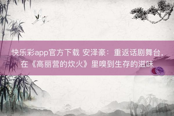 快乐彩app官方下载 安泽豪:重返话剧舞台,在《高丽营的炊火》里嗅到生存的滋味