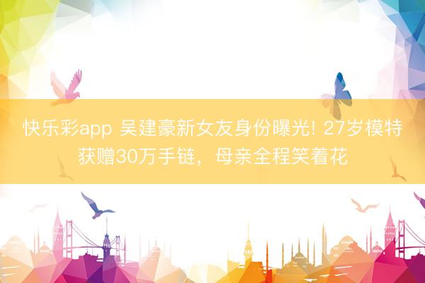快乐彩app 吴建豪新女友身份曝光! 27岁模特获赠30万手链,母亲全程笑着花