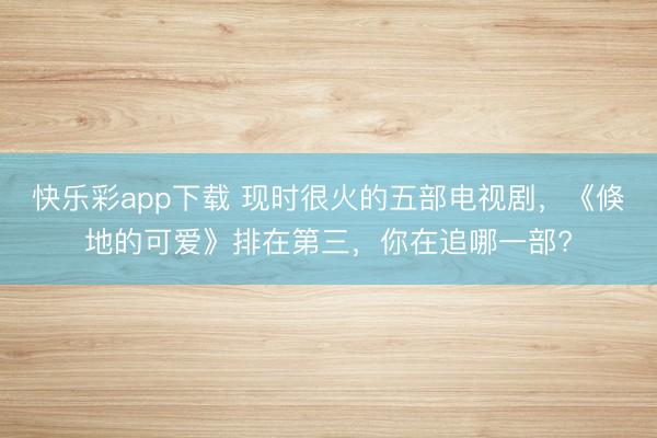 快乐彩app下载 现时很火的五部电视剧，《倏地的可爱》排在第三，你在追哪一部?