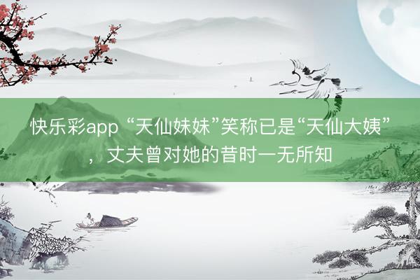 快乐彩app “天仙妹妹”笑称已是“天仙大姨”，丈夫曾对她的昔时一无所知