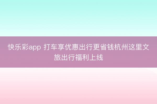 快乐彩app 打车享优惠出行更省钱杭州这里文旅出行福利上线