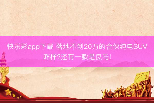 快乐彩app下载 落地不到20万的合伙纯电SUV咋样?还有一款是良马!