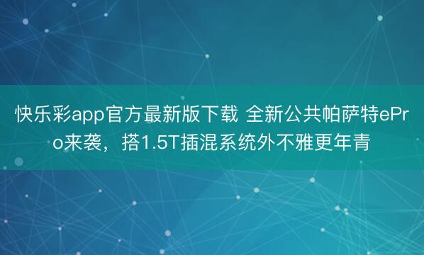 快乐彩app官方最新版下载 全新公共帕萨特ePro来袭，搭1.5T插混系统外不雅更年青