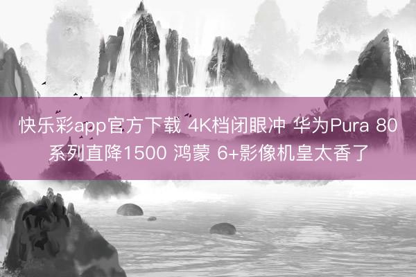 快乐彩app官方下载 4K档闭眼冲 华为Pura 80系列直降1500 鸿蒙 6+影像机皇太香了