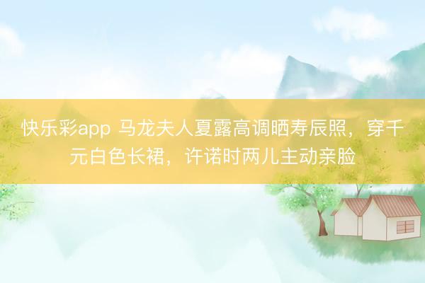 快乐彩app 马龙夫人夏露高调晒寿辰照,穿千元白色长裙,许诺时两儿主动亲脸
