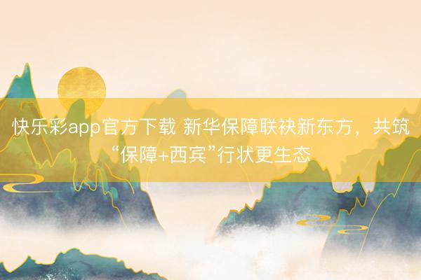 快乐彩app官方下载 新华保障联袂新东方，共筑“保障+西宾”行状更生态