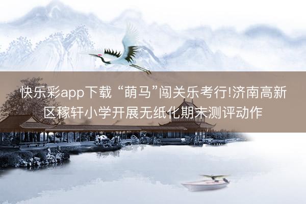 快乐彩app下载 “萌马”闯关乐考行!济南高新区稼轩小学开展无纸化期末测评动作