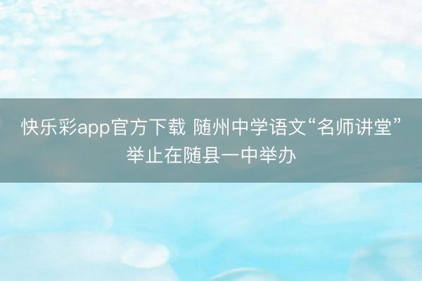 快乐彩app官方下载 随州中学语文“名师讲堂”举止在随县一中举办