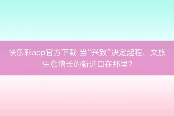 快乐彩app官方下载 当“兴致”决定起程,文旅生意增长的新进口在那里?