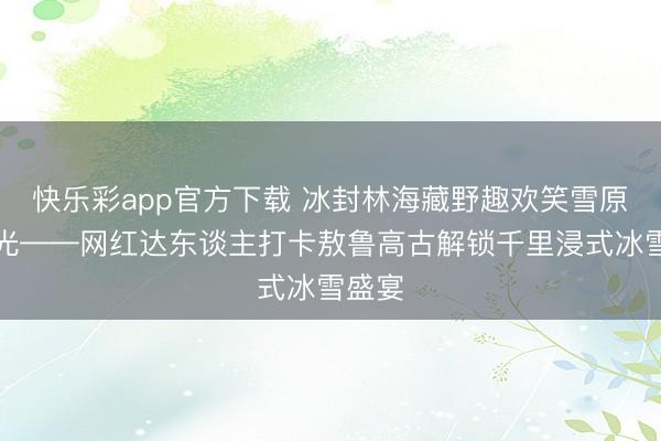 快乐彩app官方下载 冰封林海藏野趣欢笑雪原逐冬光——网红达东谈主打卡敖鲁高古解锁千里浸式冰雪盛宴