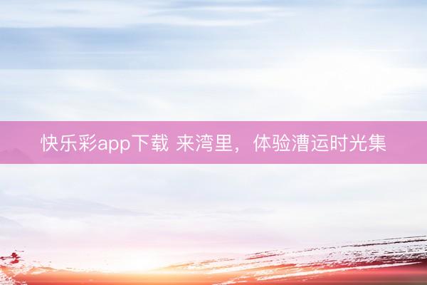 快乐彩app下载 来湾里，体验漕运时光集