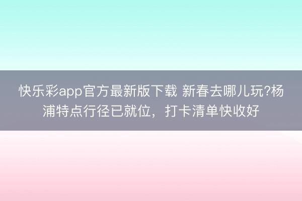 快乐彩app官方最新版下载 新春去哪儿玩?杨浦特点行径已就位,打卡清单快收好