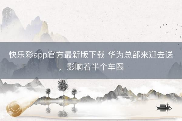 快乐彩app官方最新版下载 华为总部来迎去送，影响着半个车圈