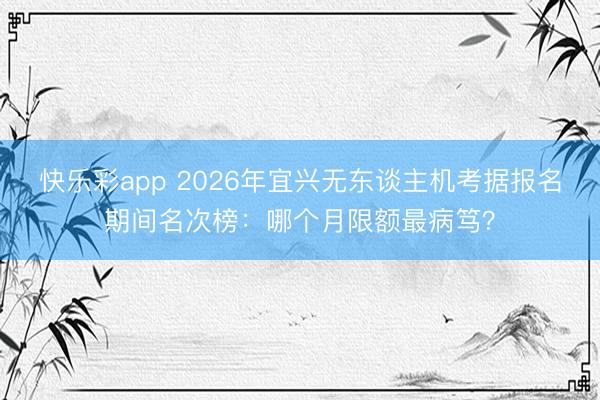 快乐彩app 2026年宜兴无东谈主机考据报名期间名次榜：哪个月限额最病笃？