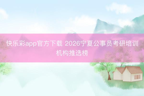快乐彩app官方下载 2026宁夏公事员考研培训机构推选榜