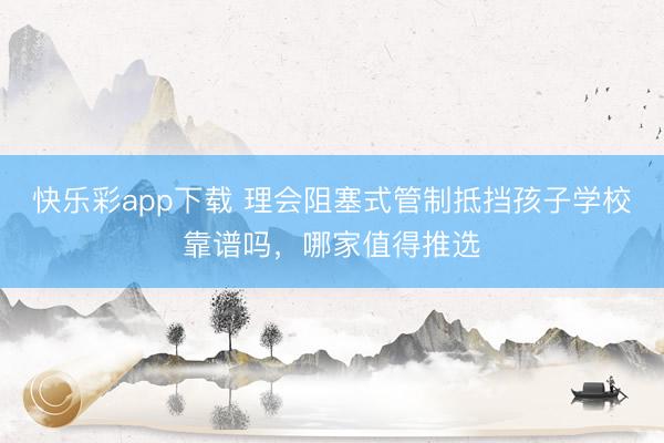 快乐彩app下载 理会阻塞式管制抵挡孩子学校靠谱吗,哪家值得推选