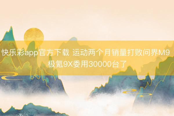 快乐彩app官方下载 运动两个月销量打败问界M9 极氪9X委用30000台了