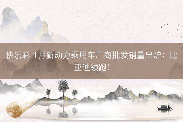 快乐彩 1月新动力乘用车厂商批发销量出炉：比亚迪领跑!