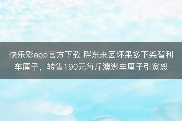 快乐彩app官方下载 胖东来因坏果多下架智利车厘子，转售190元每斤澳洲车厘子引宽恕