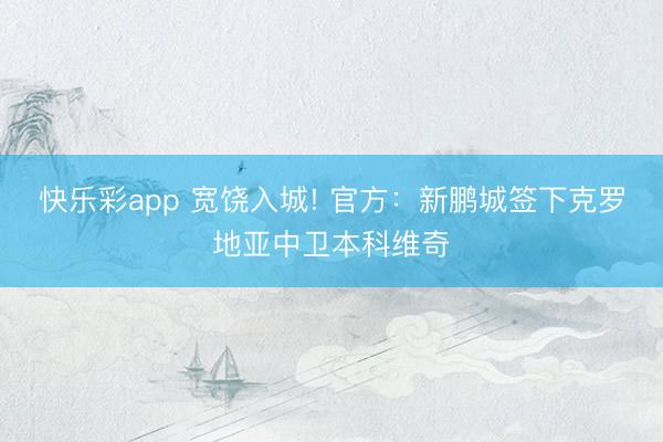 快乐彩app 宽饶入城! 官方:新鹏城签下克罗地亚中卫本科维奇