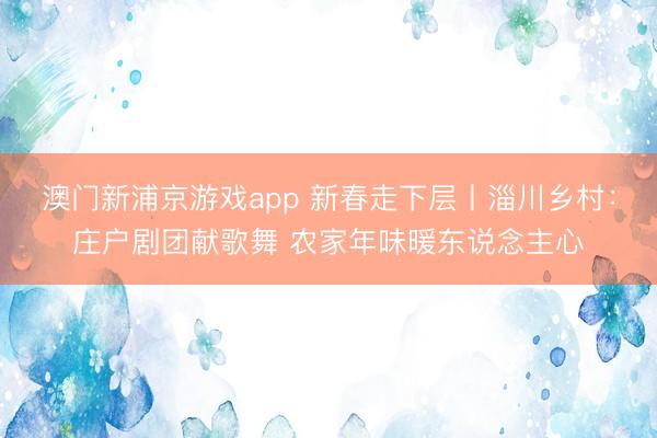 澳门新浦京游戏app 新春走下层丨淄川乡村：庄户剧团献歌舞 农家年味暖东说念主心