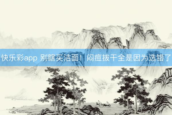 快乐彩app 别瞎买洁面！闷痘拔干全是因为选错了