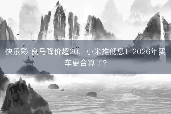 快乐彩 良马降价超20，小米推低息！2026年买车更合算了？