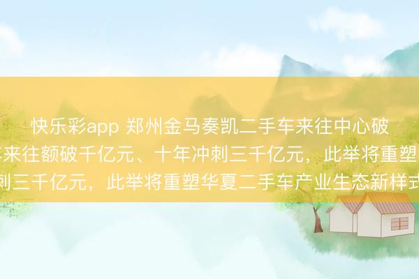 快乐彩app 郑州金马奏凯二手车来往中心破土动工，谋划愿景五年来往额破千亿元、十年冲刺三千亿元，此举将重塑华夏二手车产业生态新样式