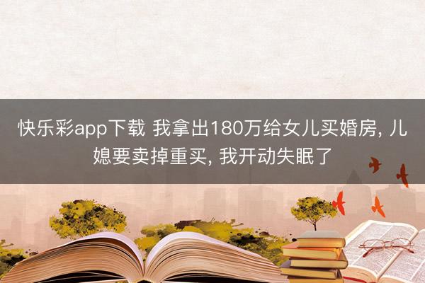 快乐彩app下载 我拿出180万给女儿买婚房， 儿媳要卖掉重买， 我开动失眠了