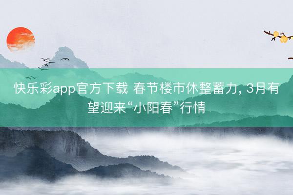 快乐彩app官方下载 春节楼市休整蓄力, 3月有望迎来“小阳春”行情