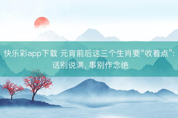 快乐彩app下载 元宵前后这三个生肖要“收着点”: 话别说满， 事别作念绝