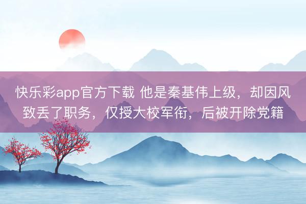 快乐彩app官方下载 他是秦基伟上级，却因风致丢了职务，仅授大校军衔，后被开除党籍