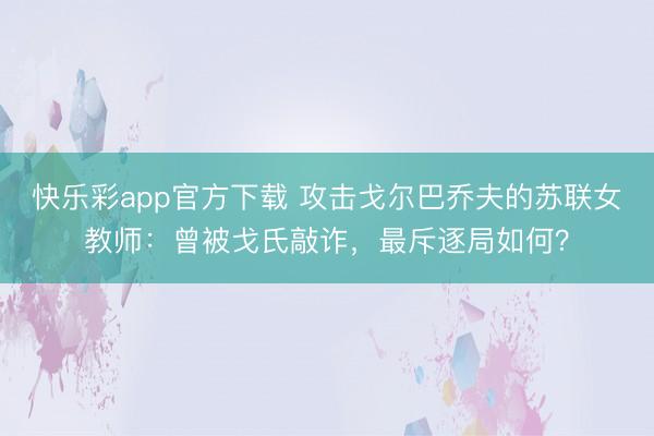 快乐彩app官方下载 攻击戈尔巴乔夫的苏联女教师：曾被戈氏敲诈，最斥逐局如何？