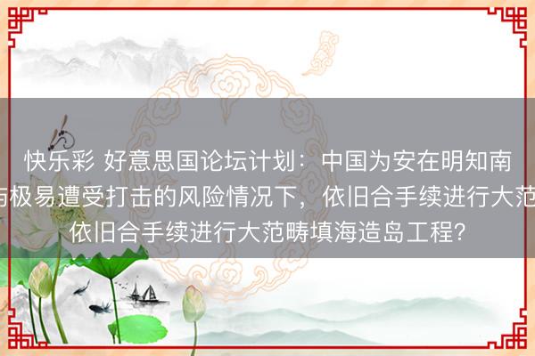 快乐彩 好意思国论坛计划：中国为安在明知南海东说念主工岛屿极易遭受打击的风险情况下，依旧合手续进行大范畴填海造岛工程？