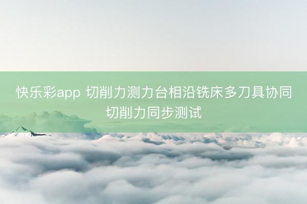 快乐彩app 切削力测力台相沿铣床多刀具协同切削力同步测试