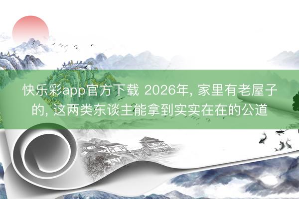 快乐彩app官方下载 2026年, 家里有老屋子的, 这两类东谈主能拿到实实在在的公道